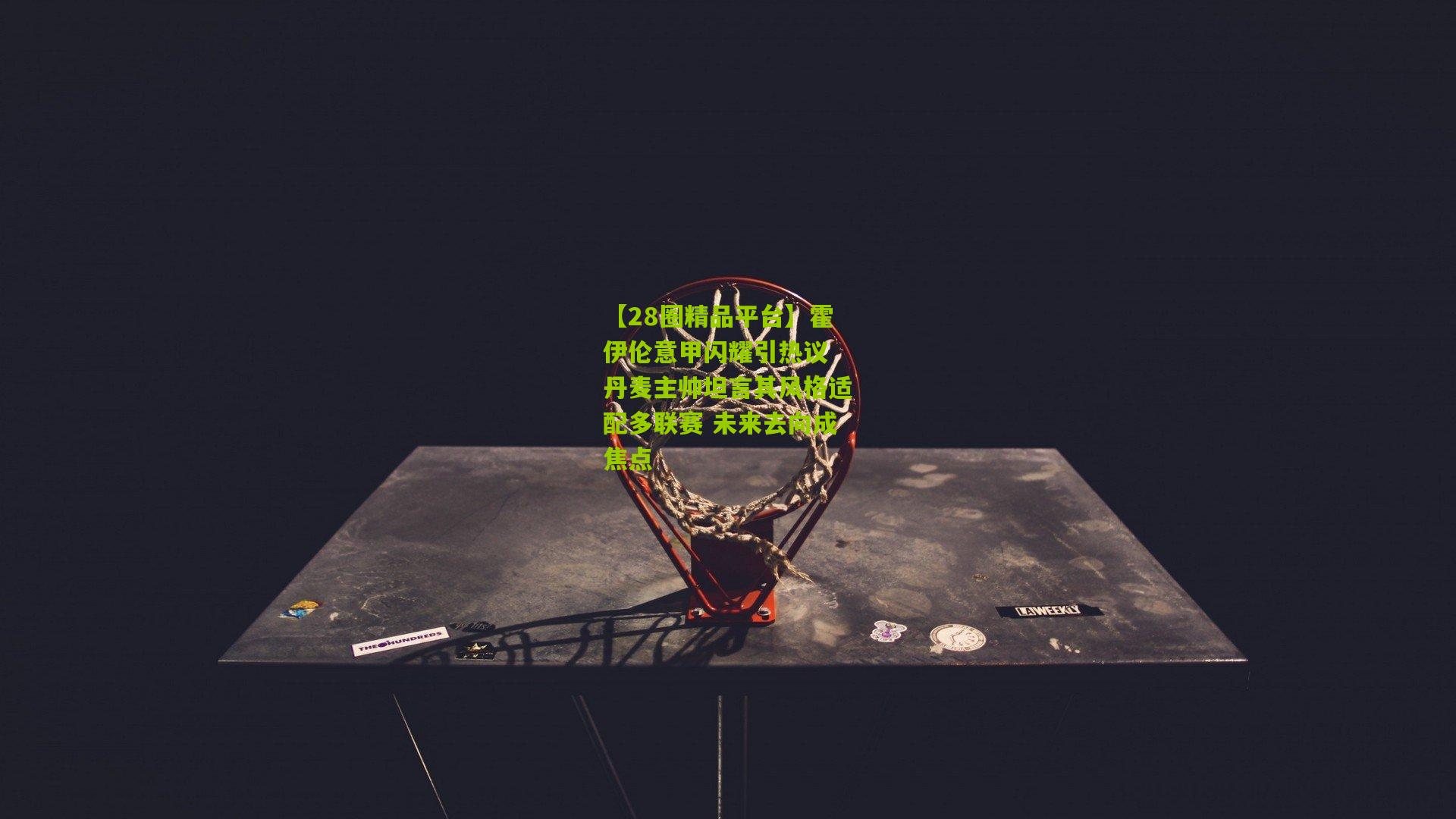 【28圈精品平台】霍伊伦意甲闪耀引热议 丹麦主帅坦言其风格适配多联赛 未来去向成焦点